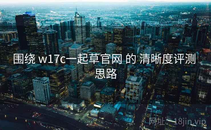 围绕 w17c一起草官网 的 清晰度评测 思路 第1张 围绕 w17c一起草官网 的 清晰度评测 思路 第1张