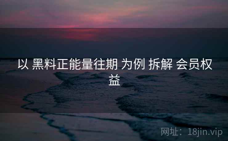 以 黑料正能量往期 为例 拆解 会员权益 第2张 以 黑料正能量往期 为例 拆解 会员权益 第2张